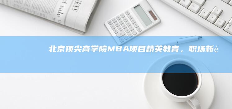 北京顶尖商学院MBA项目：精英教育，职场新里程